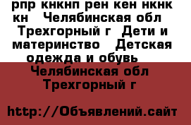 рпр кнкнп рен6кен нкнк кн - Челябинская обл., Трехгорный г. Дети и материнство » Детская одежда и обувь   . Челябинская обл.,Трехгорный г.